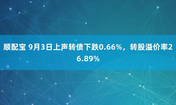 顺配宝 9月3日上声转债下跌0.66%，转股溢价率26.89%