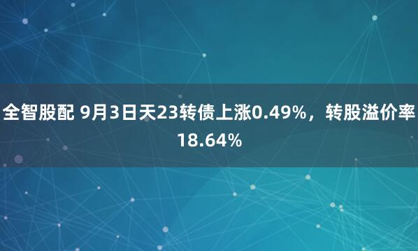 全智股配 9月3日天23转债上涨0.49%，转股溢价率18.64%
