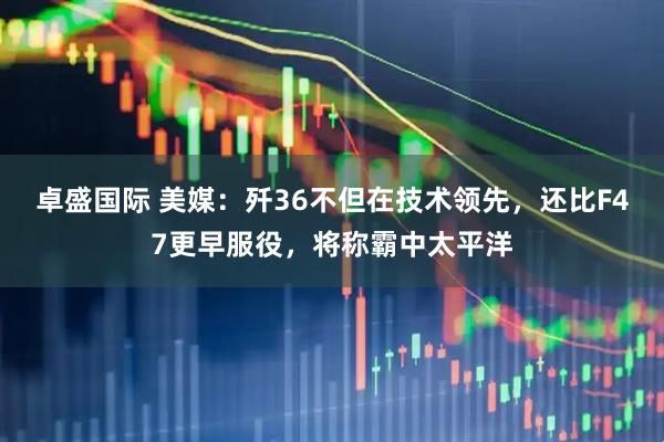 卓盛国际 美媒：歼36不但在技术领先，还比F47更早服役，将称霸中太平洋