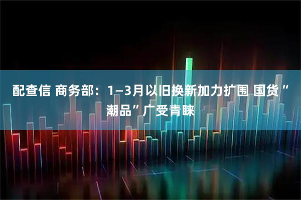 配查信 商务部：1—3月以旧换新加力扩围 国货“潮品”广受青睐