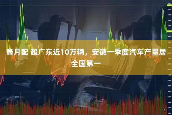 鑫月配 超广东近10万辆，安徽一季度汽车产量居全国第一