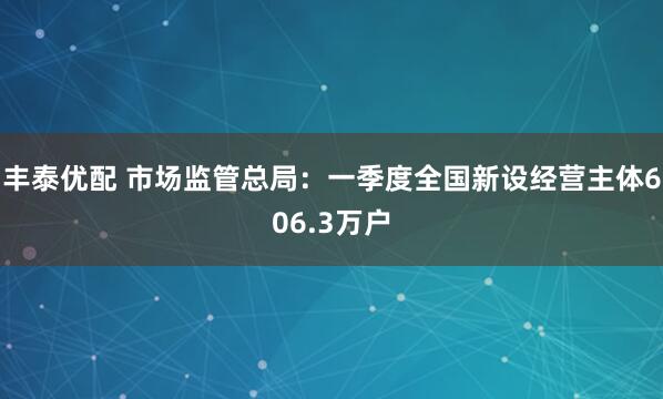 丰泰优配 市场监管总局：一季度全国新设经营主体606.3万户