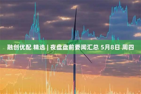 融创优配 精选 | 夜盘盘前要闻汇总 5月8日 周四