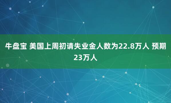 牛盘宝 美国上周初请失业金人数为22.8万人 预期23万人