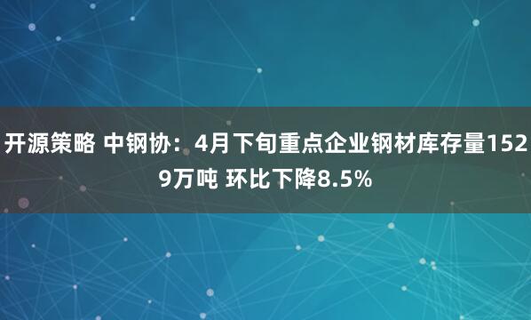 开源策略 中钢协：4月下旬重点企业钢材库存量1529万吨 环比下降8.5%