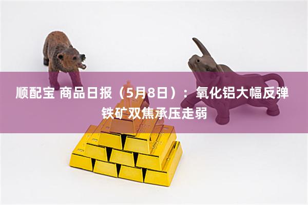 顺配宝 商品日报（5月8日）：氧化铝大幅反弹 铁矿双焦承压走弱