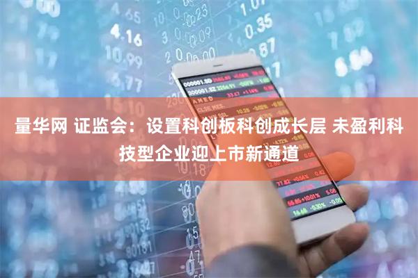 量华网 证监会：设置科创板科创成长层 未盈利科技型企业迎上市新通道