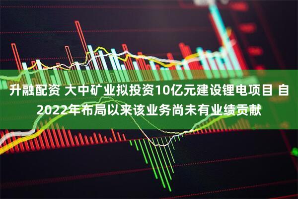 升融配资 大中矿业拟投资10亿元建设锂电项目 自2022年布局以来该业务尚未有业绩贡献