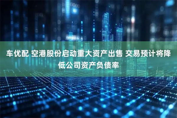车优配 空港股份启动重大资产出售 交易预计将降低公司资产负债率