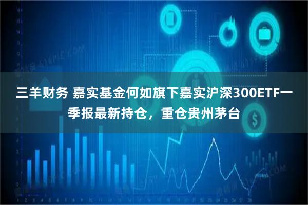 三羊财务 嘉实基金何如旗下嘉实沪深300ETF一季报最新持仓，重仓贵州茅台