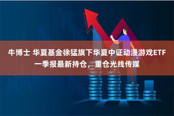 牛博士 华夏基金徐猛旗下华夏中证动漫游戏ETF一季报最新持仓，重仓光线传媒