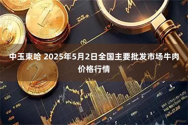 中玉束哈 2025年5月2日全国主要批发市场牛肉价格行情