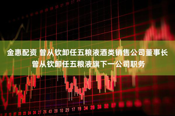金惠配资 曾从钦卸任五粮液酒类销售公司董事长 曾从钦卸任五粮液旗下一公司职务