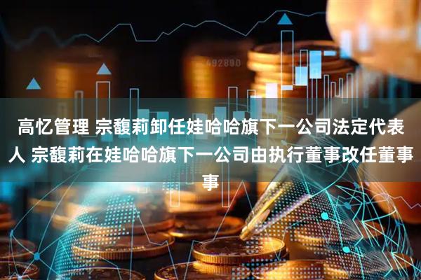 高忆管理 宗馥莉卸任娃哈哈旗下一公司法定代表人 宗馥莉在娃哈哈旗下一公司由执行董事改任董事