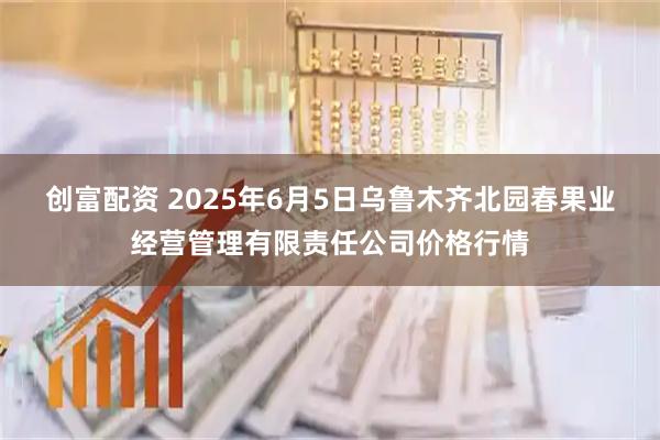 创富配资 2025年6月5日乌鲁木齐北园春果业经营管理有限责任公司价格行情