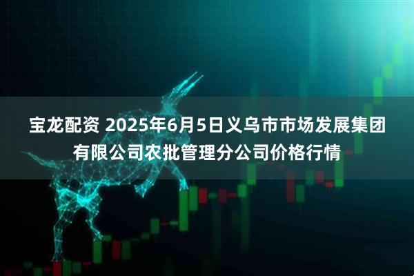 宝龙配资 2025年6月5日义乌市市场发展集团有限公司农批管理分公司价格行情