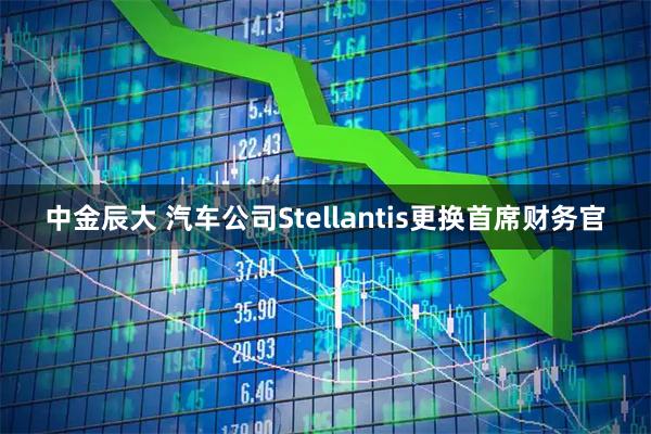 中金辰大 汽车公司Stellantis更换首席财务官