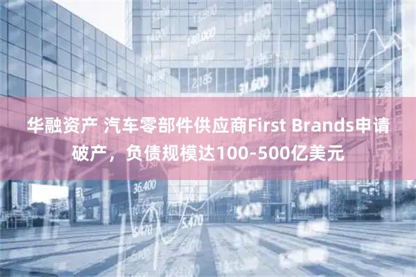 华融资产 汽车零部件供应商First Brands申请破产，负债规模达100-500亿美元