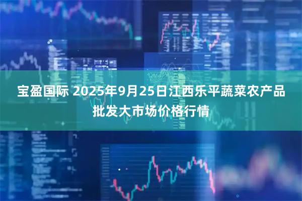 宝盈国际 2025年9月25日江西乐平蔬菜农产品批发大市场价格行情