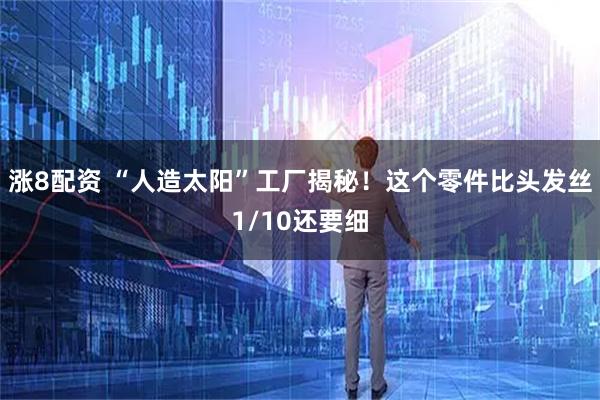 涨8配资 “人造太阳”工厂揭秘！这个零件比头发丝1/10还要细