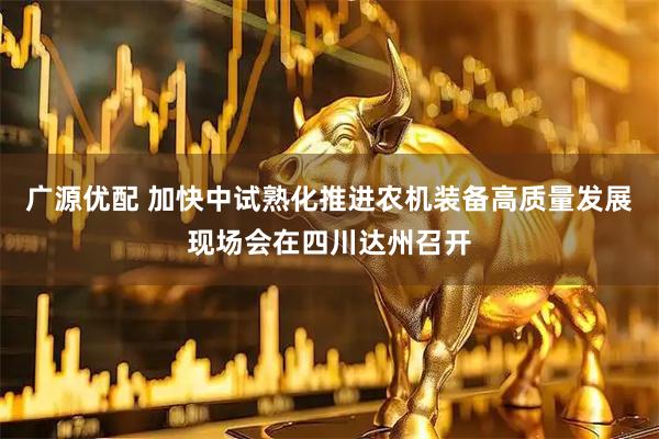 广源优配 加快中试熟化推进农机装备高质量发展现场会在四川达州召开