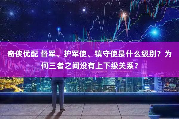 奇侠优配 督军、护军使、镇守使是什么级别？为何三者之间没有上下级关系？