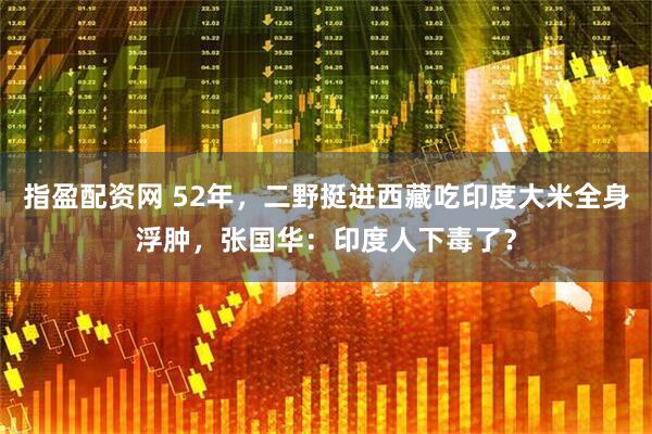 指盈配资网 52年，二野挺进西藏吃印度大米全身浮肿，张国华：印度人下毒了？