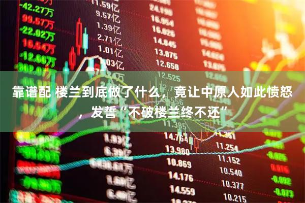 靠谱配 楼兰到底做了什么，竟让中原人如此愤怒，发誓“不破楼兰终不还”