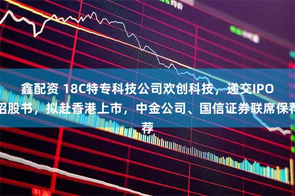 鑫配资 18C特专科技公司欢创科技，递交IPO招股书，拟赴香港上市，中金公司、国信证券联席保荐