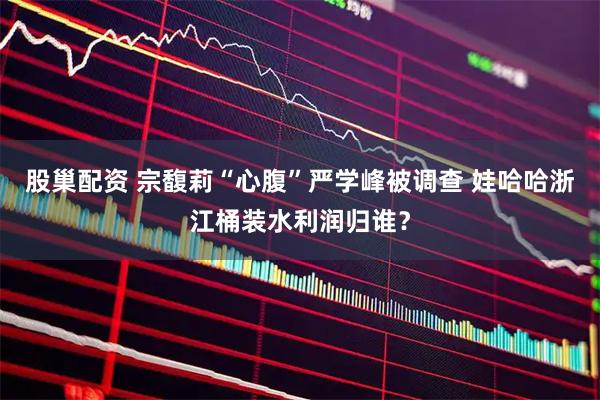 股巢配资 宗馥莉“心腹”严学峰被调查 娃哈哈浙江桶装水利润归谁？
