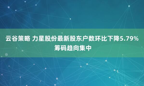 云谷策略 力星股份最新股东户数环比下降5.79% 筹码趋向集中