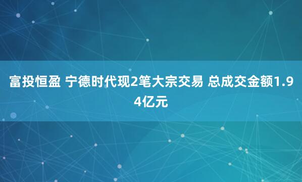 富投恒盈 宁德时代现2笔大宗交易 总成交金额1.94亿元