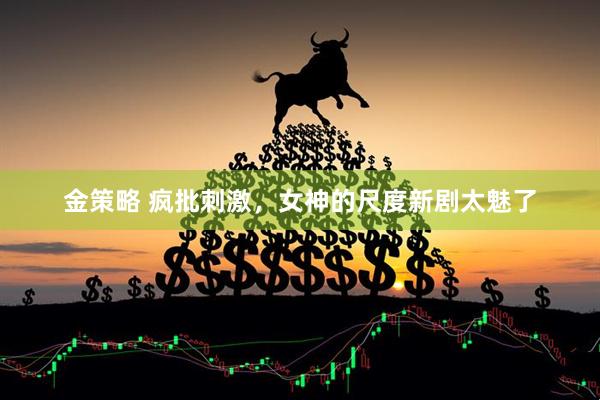 金策略 疯批刺激，女神的尺度新剧太魅了