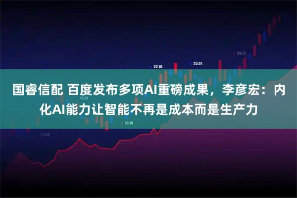 国睿信配 百度发布多项AI重磅成果，李彦宏：内化AI能力让智能不再是成本而是生产力
