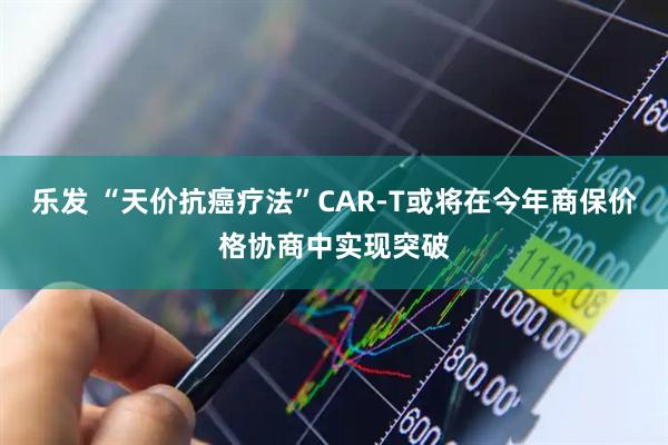 乐发 “天价抗癌疗法”CAR-T或将在今年商保价格协商中实现突破