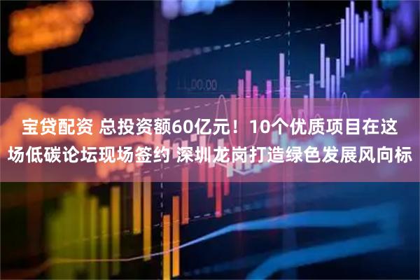 宝贷配资 总投资额60亿元！10个优质项目在这场低碳论坛现场签约 深圳龙岗打造绿色发展风向标