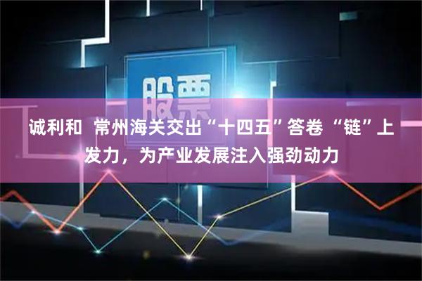 诚利和  常州海关交出“十四五”答卷 “链”上发力，为产业发展注入强劲动力