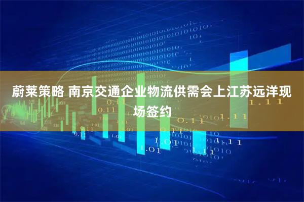 蔚莱策略 南京交通企业物流供需会上江苏远洋现场签约