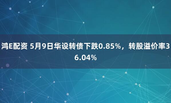 鸿E配资 5月9日华设转债下跌0.85%，转股溢价率36.04%