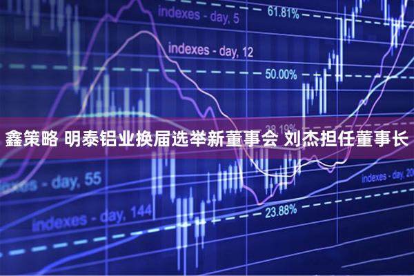 鑫策略 明泰铝业换届选举新董事会 刘杰担任董事长