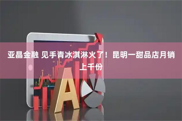 亚晶金融 见手青冰淇淋火了！昆明一甜品店月销上千份