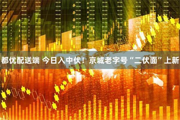 都优配送端 今日入中伏！京城老字号“二伏面”上新