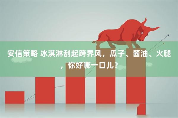 安信策略 冰淇淋刮起跨界风，瓜子、酱油、火腿，你好哪一口儿？