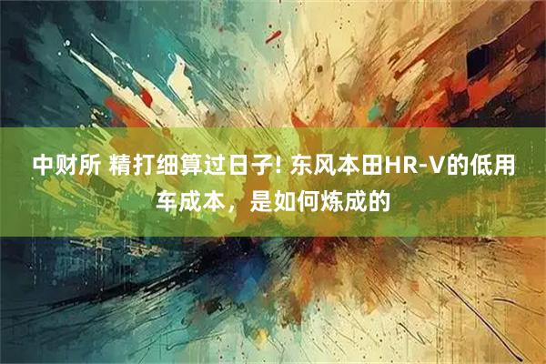 中财所 精打细算过日子! 东风本田HR-V的低用车成本，是如何炼成的