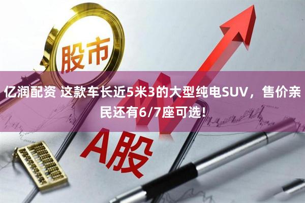 亿润配资 这款车长近5米3的大型纯电SUV，售价亲民还有6/7座可选!