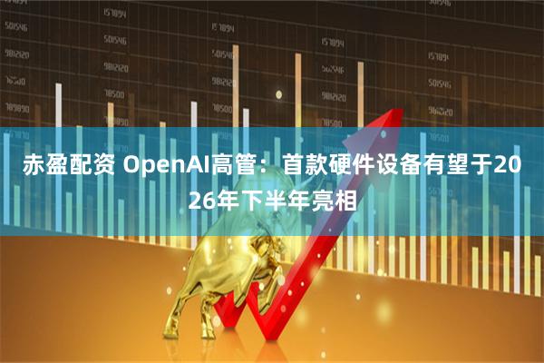 赤盈配资 OpenAI高管：首款硬件设备有望于2026年下半年亮相