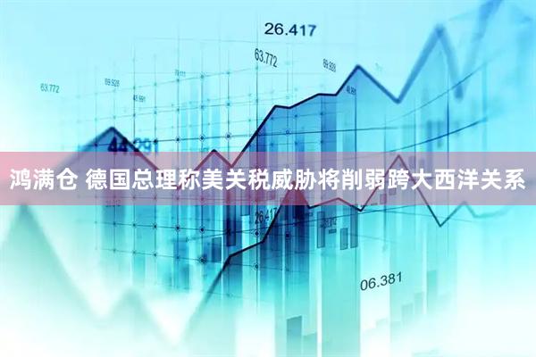 鸿满仓 德国总理称美关税威胁将削弱跨大西洋关系