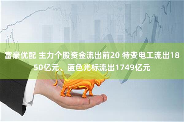 富豪优配 主力个股资金流出前20 特变电工流出1850亿元、蓝色光标流出1749亿元