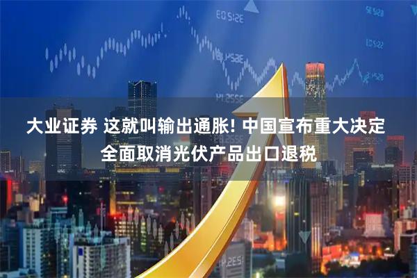 大业证券 这就叫输出通胀! 中国宣布重大决定 全面取消光伏产品出口退税