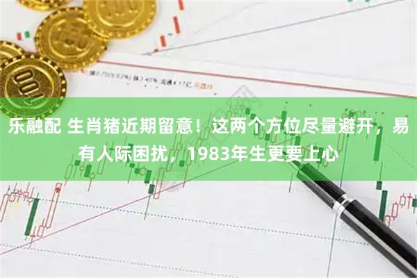 乐融配 生肖猪近期留意！这两个方位尽量避开，易有人际困扰，1983年生更要上心